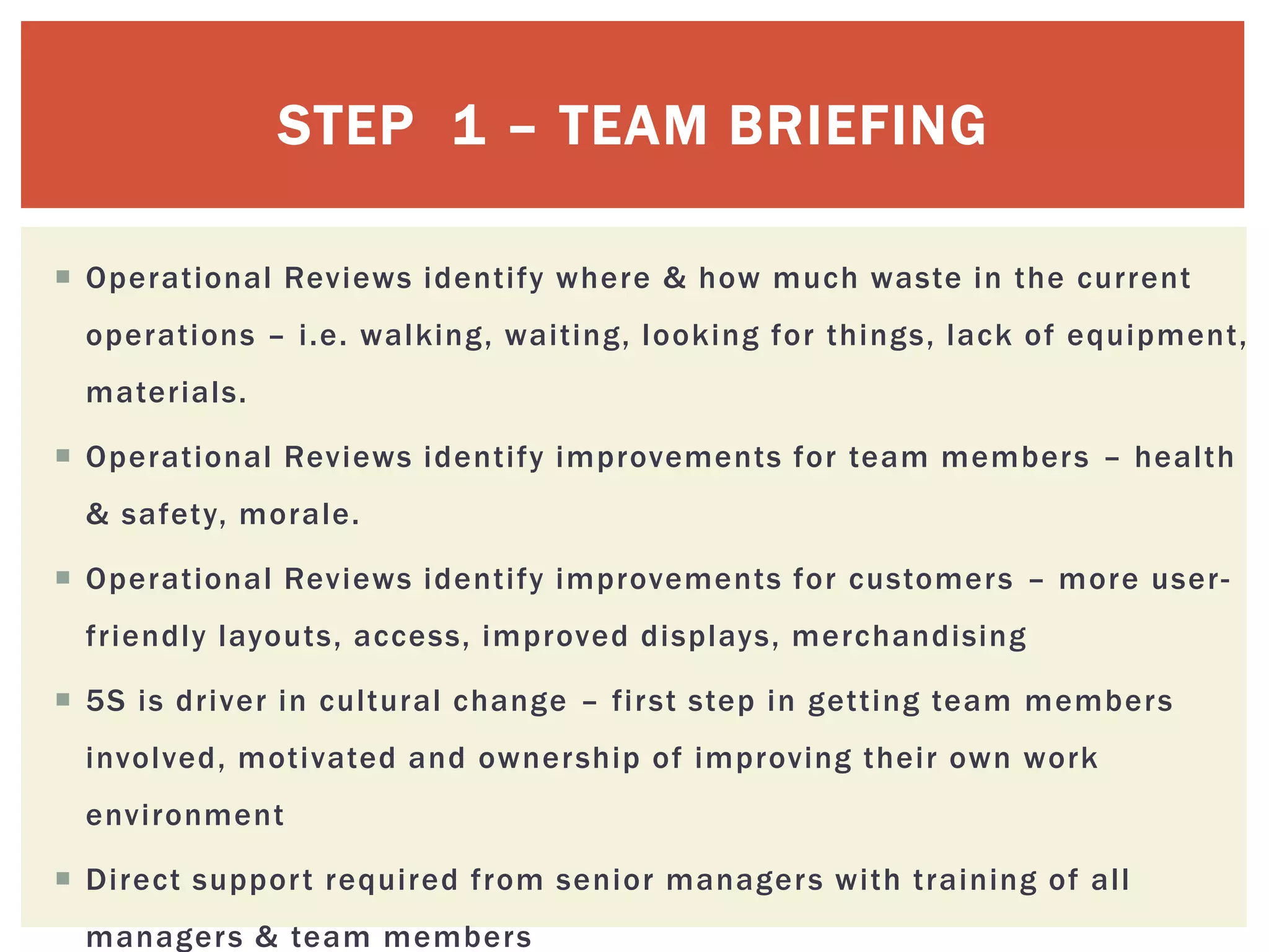 STEP 1 – TEAM BRIEFING
 Operational Reviews identify where & how much waste in the current
operations – i.e. walking, waiting, looking for things, lack of equipment,
materials.
 Operational Reviews identify improvements for team members – health
& safety, morale.
 Operational Reviews identify improvements for customers – more user-
friendly layouts, access, improved displays, merchandising
 5S is driver in cultural change – first step in getting team members
involved, motivated and ownership of improving their own work
environment
 Direct support required from senior managers with training of all
managers & team members
 