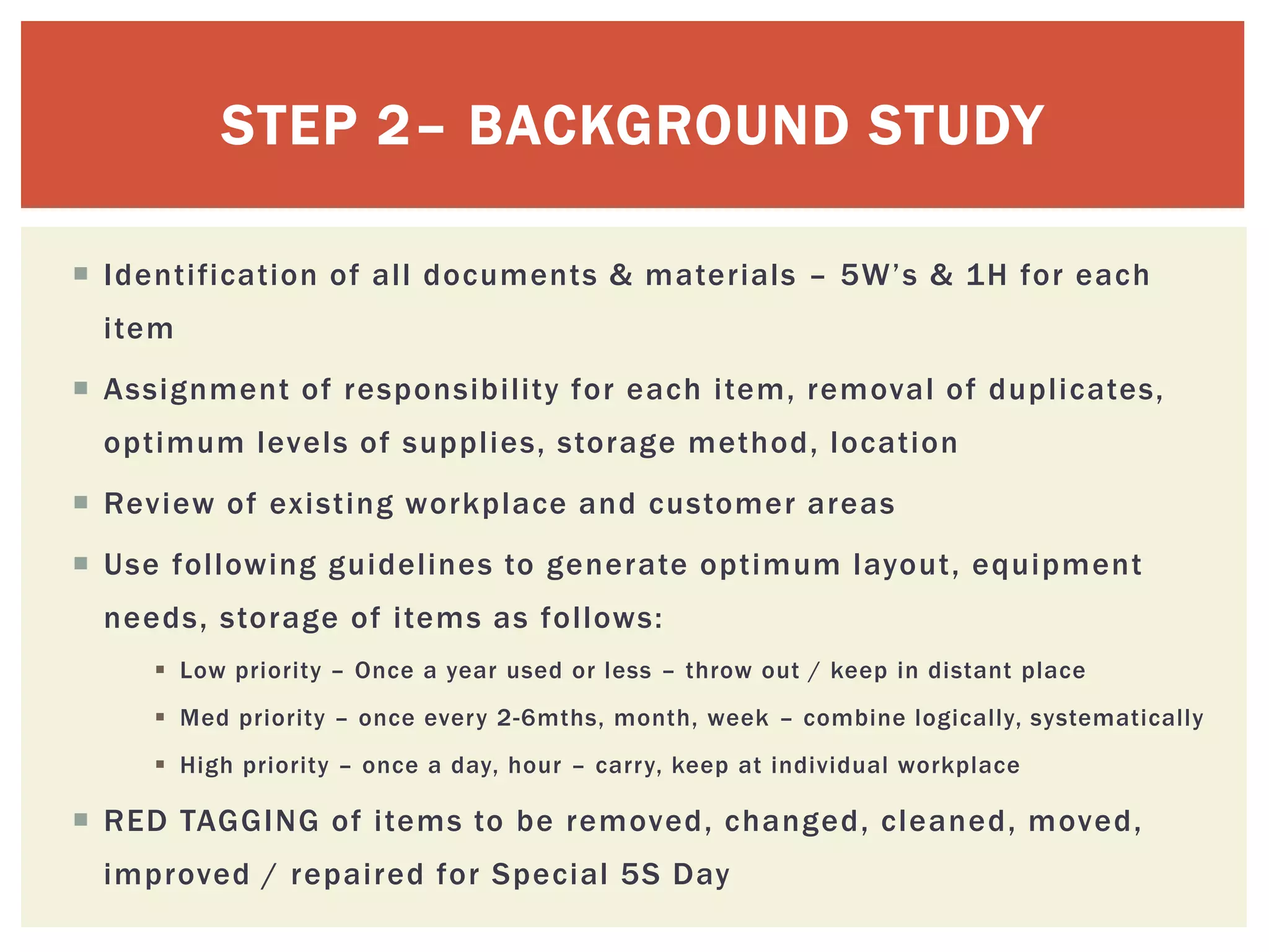  Identification of all documents & materials – 5W’s & 1H for each
item
 Assignment of responsibility for each item, removal of duplicates,
optimum levels of supplies, storage method, location
 Review of existing workplace and customer areas
 Use following guidelines to generate optimum layout, equipment
needs, storage of items as follows:
 Low priority – Once a year used or less – throw out / keep in distant place
 Med priority – once every 2-6mths, month, week – combine logically, systematically
 High priority – once a day, hour – carry, keep at individual workplace
 RED TAGGING of items to be removed, changed, cleaned, moved,
improved / repaired for Special 5S Day
STEP 2– BACKGROUND STUDY
 