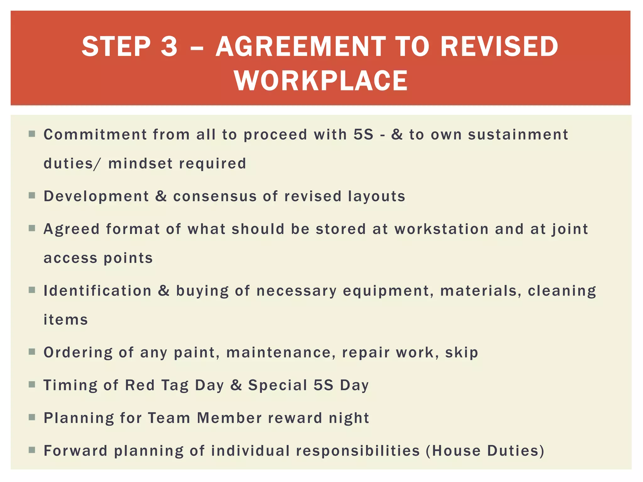 STEP 3 – AGREEMENT TO REVISED
WORKPLACE
 Commitment from all to proceed with 5S - & to own sustainment
duties/ mindset required
 Development & consensus of revised layouts
 Agreed format of what should be stored at workstation and at joint
access points
 Identification & buying of necessary equipment, materials, cleaning
items
 Ordering of any paint, maintenance, repair work, skip
 Timing of Red Tag Day & Special 5S Day
 Planning for Team Member reward night
 Forward planning of individual responsibilities (House Duties)
 