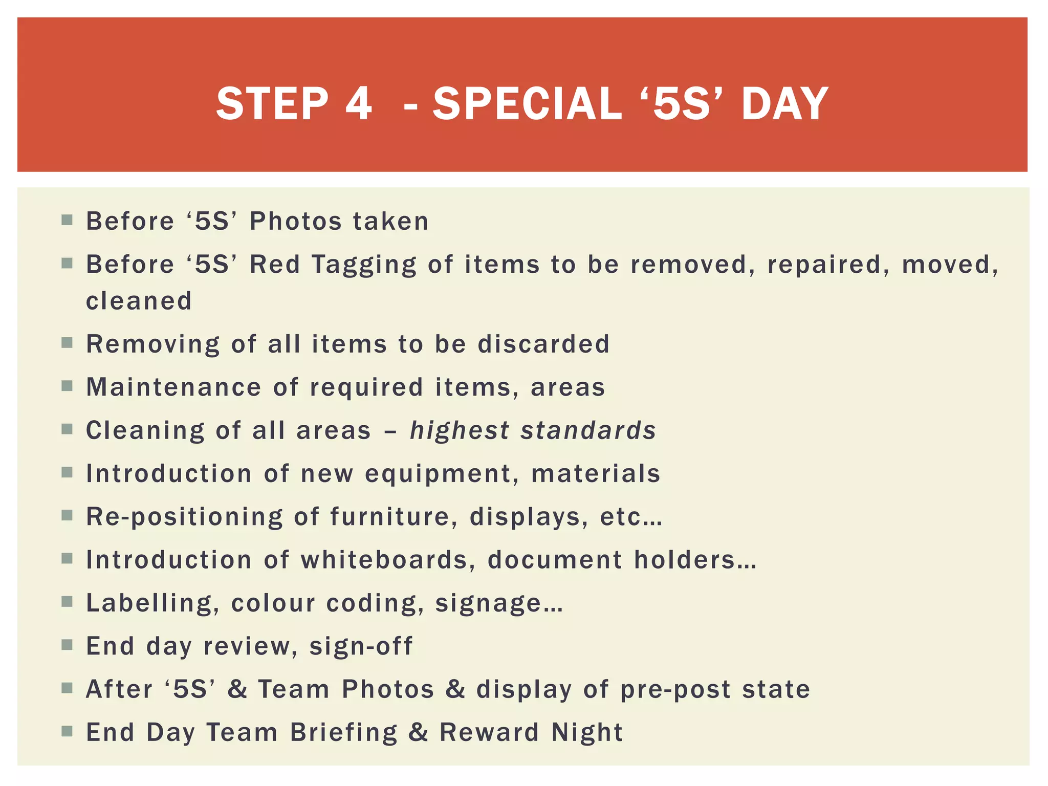 STEP 4 - SPECIAL ‘5S’ DAY
 Before ‘5S’ Photos taken
 Before ‘5S’ Red Tagging of items to be removed, repaired, moved,
cleaned
 Removing of all items to be discarded
 Maintenance of required items, areas
 Cleaning of all areas – highest standards
 Introduction of new equipment, materials
 Re-positioning of furniture, displays, etc…
 Introduction of whiteboards, document holders…
 Labelling, colour coding, signage…
 End day review, sign-off
 After ‘5S’ & Team Photos & display of pre-post state
 End Day Team Briefing & Reward Night
 
