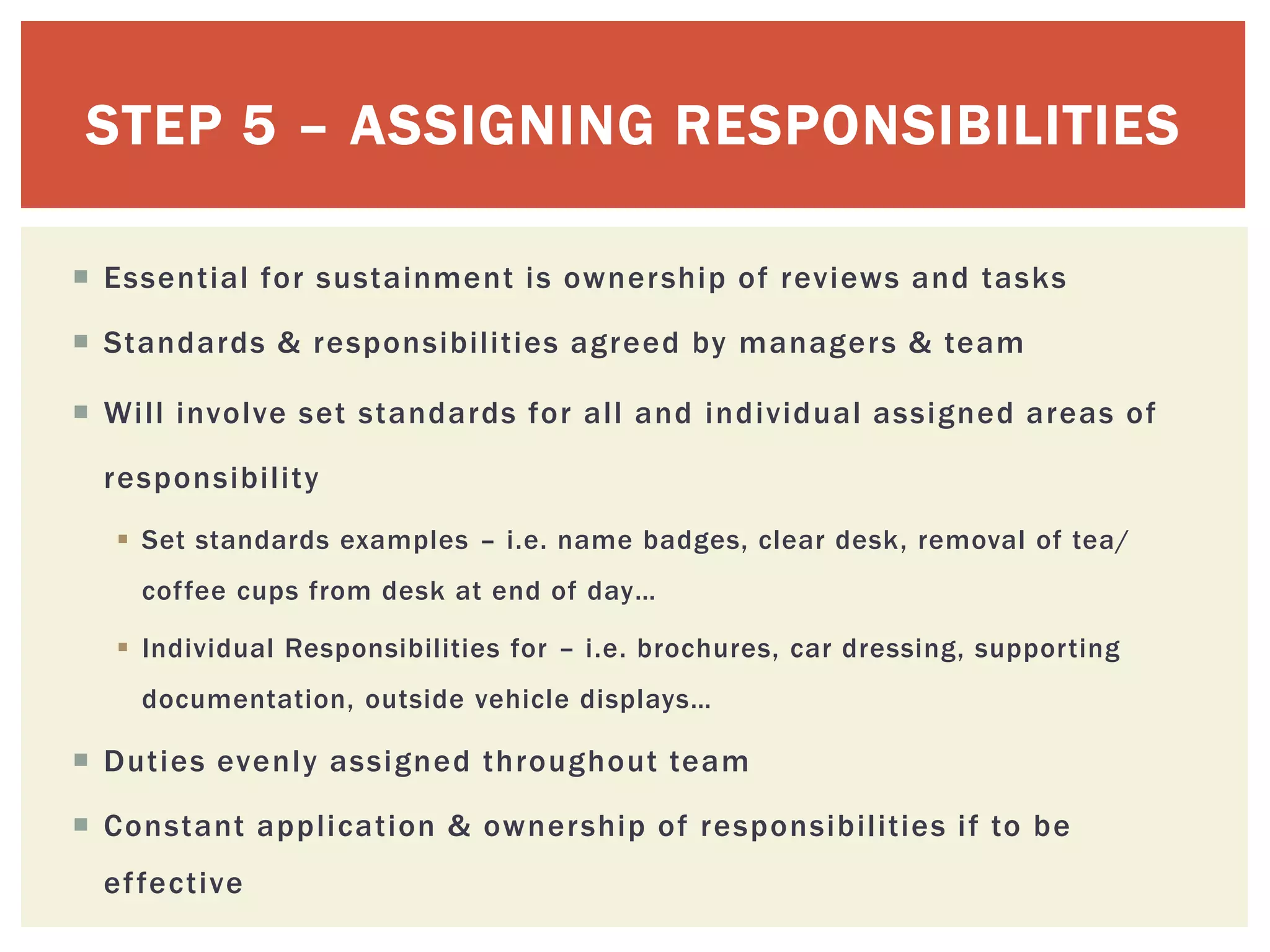 STEP 5 – ASSIGNING RESPONSIBILITIES
 Essential for sustainment is ownership of reviews and tasks
 Standards & responsibilities agreed by managers & team
 Will involve set standards for all and individual assigned areas of
responsibility
 Set standards examples – i.e. name badges, clear desk, removal of tea/
coffee cups from desk at end of day…
 Individual Responsibilities for – i.e. brochures, car dressing, supporting
documentation, outside vehicle displays…
 Duties evenly assigned throughout team
 Constant application & ownership of responsibilities if to be
effective
 