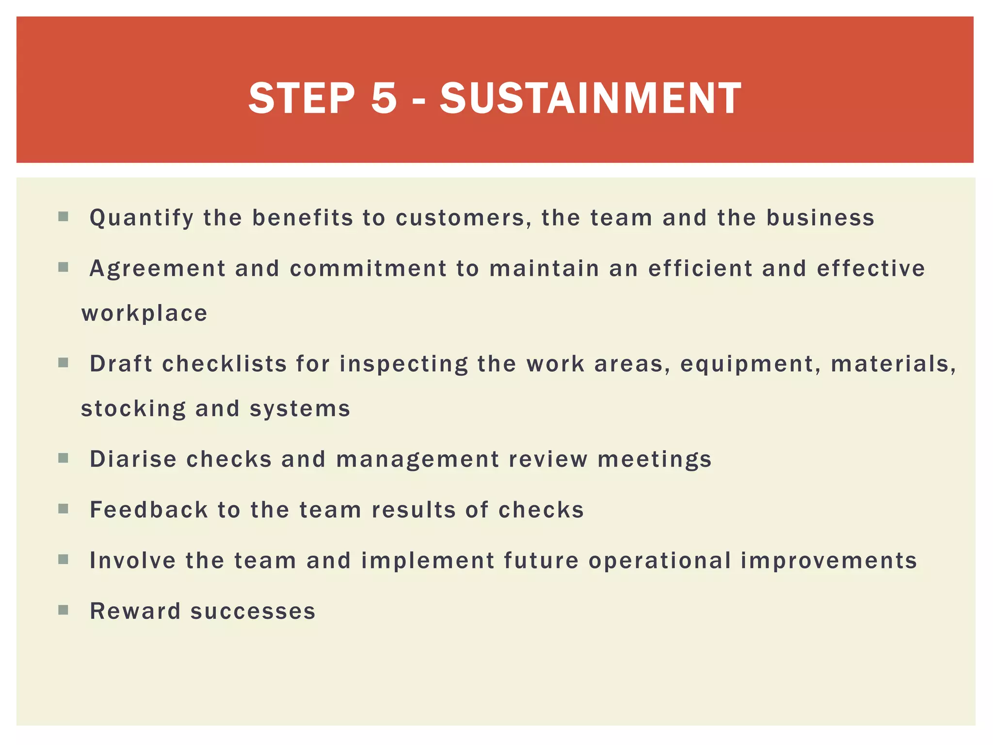  Quantify the benefits to customers, the team and the business
 Agreement and commitment to maintain an efficient and effective
workplace
 Draft checklists for inspecting the work areas, equipment, materials,
stocking and systems
 Diarise checks and management review meetings
 Feedback to the team results of checks
 Involve the team and implement future operational improvements
 Reward successes
STEP 5 - SUSTAINMENT
 