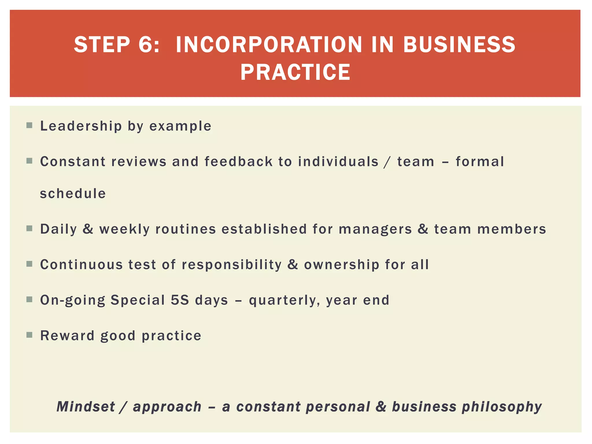 STEP 6: INCORPORATION IN BUSINESS
PRACTICE
 Leadership by example
 Constant reviews and feedback to individuals / team – formal
schedule
 Daily & weekly routines established for managers & team members
 Continuous test of responsibility & ownership for all
 On-going Special 5S days – quarterly, year end
 Reward good practice
Mindset / approach – a constant personal & business philosophy
 
