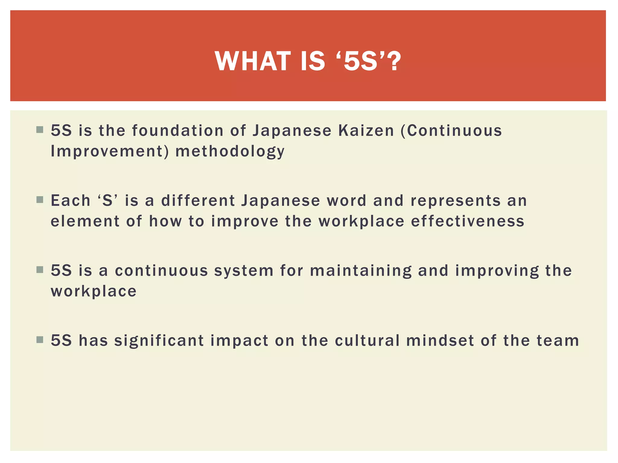  5S is the foundation of Japanese Kaizen (Continuous
Improvement) methodology
 Each ‘S’ is a different Japanese word and represents an
element of how to improve the workplace effectiveness
 5S is a continuous system for maintaining and improving the
workplace
 5S has significant impact on the cultural mindset of the team
WHAT IS ‘5S’?
 
