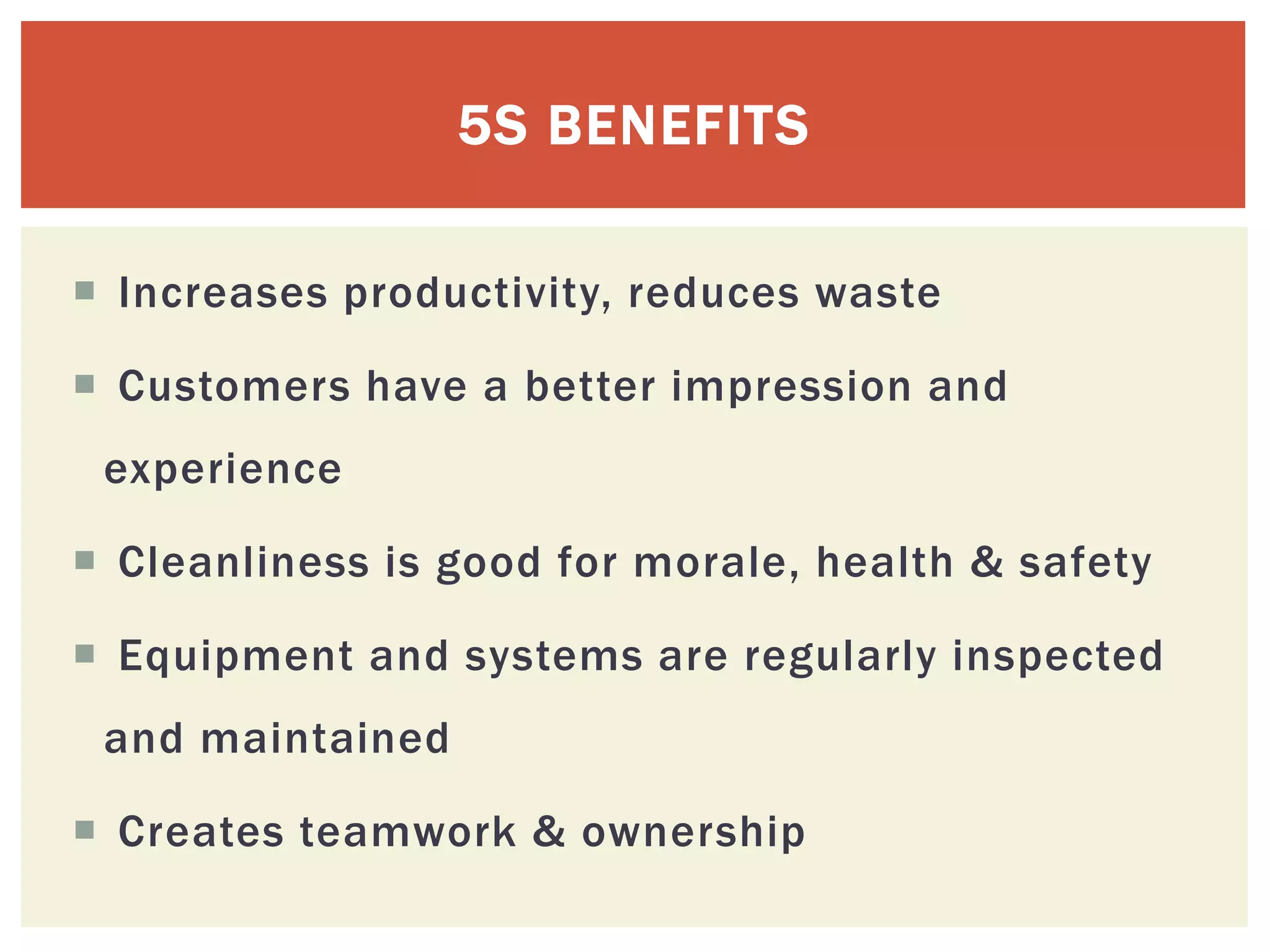  Increases productivity, reduces waste
 Customers have a better impression and
experience
 Cleanliness is good for morale, health & safety
 Equipment and systems are regularly inspected
and maintained
 Creates teamwork & ownership
5S BENEFITS
 