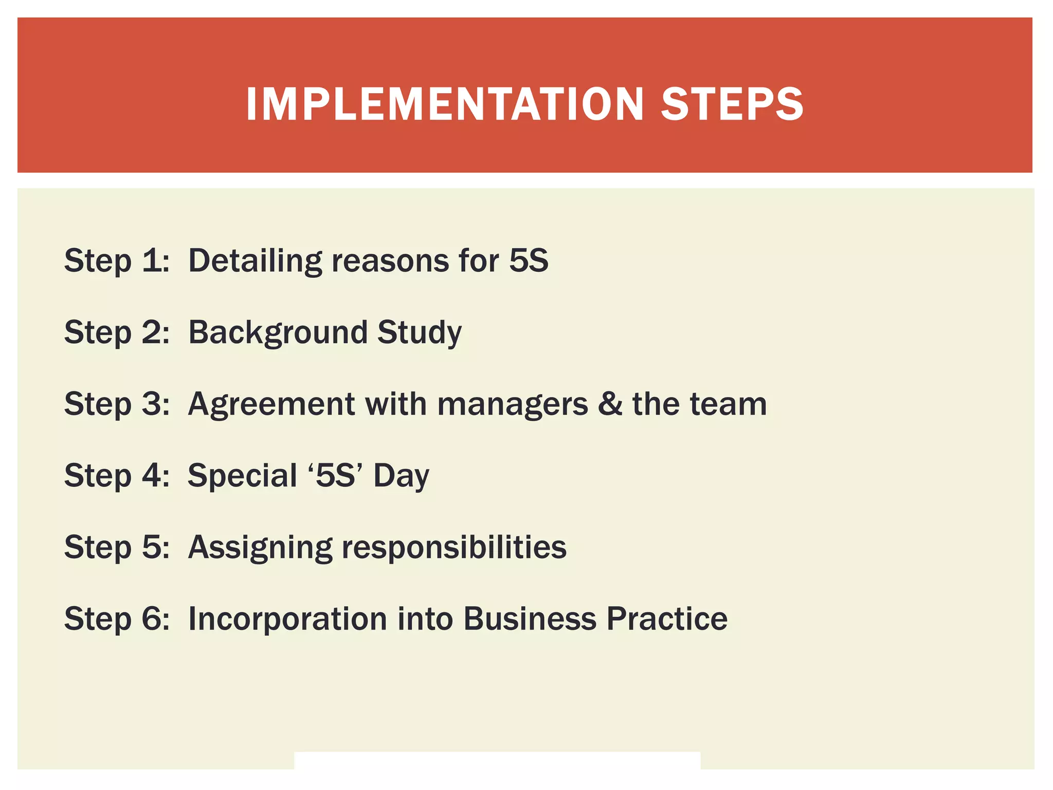 IMPLEMENTATION STEPS
Step 1: Detailing reasons for 5S
Step 2: Background Study
Step 3: Agreement with managers & the team
Step 4: Special ‘5S’ Day
Step 5: Assigning responsibilities
Step 6: Incorporation into Business Practice
 