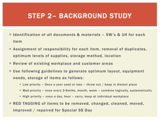  Identification of all documents & materials – 5W’s & 1H for each
item
 Assignment of responsibility for each item, removal of duplicates,
optimum levels of supplies, storage method, location
 Review of existing workplace and customer areas
 Use following guidelines to generate optimum layout, equipment
needs, storage of items as follows:
 Low priority – Once a year used or less – throw out / keep in distant place
 Med priority – once every 2-6mths, month, week – combine logically, systematically
 High priority – once a day, hour – carry, keep at individual workplace
 RED TAGGING of items to be removed, changed, cleaned, moved,
improved / repaired for Special 5S Day
STEP 2– BACKGROUND STUDY
 