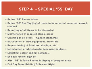 STEP 4 - SPECIAL ‘5S’ DAY
 Before ‘5S’ Photos taken
 Before ‘5S’ Red Tagging of items to be removed, repaired, moved,
cleaned
 Removing of all items to be discarded
 Maintenance of required items, areas
 Cleaning of all areas – highest standards
 Introduction of new equipment, materials
 Re-positioning of furniture, displays, etc…
 Introduction of whiteboards, document holders…
 Labelling, colour coding, signage…
 End day review, sign-off
 After ‘5S’ & Team Photos & display of pre-post state
 End Day Team Briefing & Reward Night
 
