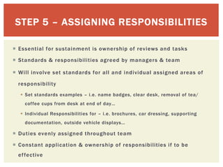 STEP 5 – ASSIGNING RESPONSIBILITIES
 Essential for sustainment is ownership of reviews and tasks
 Standards & responsibilities agreed by managers & team
 Will involve set standards for all and individual assigned areas of
responsibility
 Set standards examples – i.e. name badges, clear desk, removal of tea/
coffee cups from desk at end of day…
 Individual Responsibilities for – i.e. brochures, car dressing, supporting
documentation, outside vehicle displays…
 Duties evenly assigned throughout team
 Constant application & ownership of responsibilities if to be
effective
 
