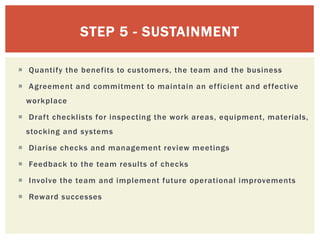  Quantify the benefits to customers, the team and the business
 Agreement and commitment to maintain an efficient and effective
workplace
 Draft checklists for inspecting the work areas, equipment, materials,
stocking and systems
 Diarise checks and management review meetings
 Feedback to the team results of checks
 Involve the team and implement future operational improvements
 Reward successes
STEP 5 - SUSTAINMENT
 