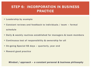 STEP 6: INCORPORATION IN BUSINESS
PRACTICE
 Leadership by example
 Constant reviews and feedback to individuals / team – formal
schedule
 Daily & weekly routines established for managers & team members
 Continuous test of responsibility & ownership for all
 On-going Special 5S days – quarterly, year end
 Reward good practice
Mindset / approach – a constant personal & business philosophy
 