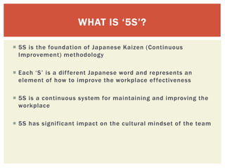 5S is the foundation of Japanese Kaizen (Continuous
Improvement) methodology
 Each ‘S’ is a different Japanese word and represents an
element of how to improve the workplace effectiveness
 5S is a continuous system for maintaining and improving the
workplace
 5S has significant impact on the cultural mindset of the team
WHAT IS ‘5S’?
 