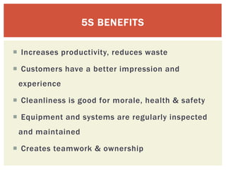  Increases productivity, reduces waste
 Customers have a better impression and
experience
 Cleanliness is good for morale, health & safety
 Equipment and systems are regularly inspected
and maintained
 Creates teamwork & ownership
5S BENEFITS
 