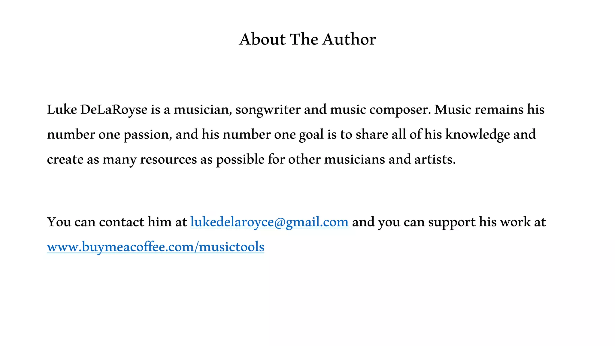 AboutTheAuthor
LukeDeLaRoyseisamusician,songwriterandmusiccomposer.Musicremainshis
numberonepassion,andhisnumberonegoalistoshareallofhisknowledgeand
createasmanyresourcesaspossibleforothermusiciansandartists.
Youcancontacthimatlukedelaroyce@gmail.comandyoucansupporthisworkat
www.buymeacoffee.com/musictools
 