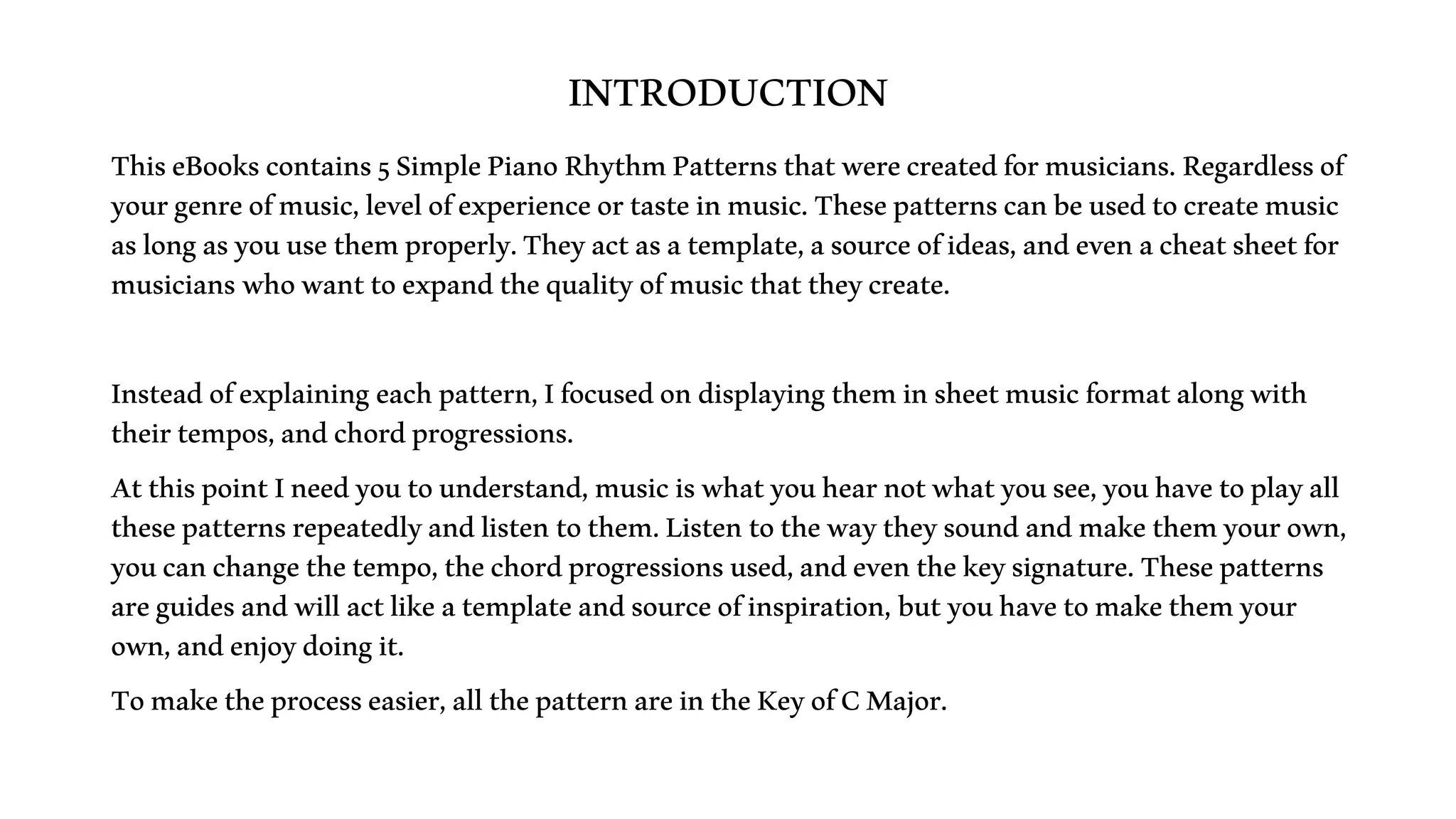 INTRODUCTION
ThiseBookscontains5SimplePianoRhythmPatternsthatwerecreatedformusicians.Regardlessof
yourgenreofmusic,levelofexperienceortasteinmusic.Thesepatternscanbeusedtocreatemusic
aslongasyouusethemproperly.Theyactasatemplate,asourceofideas,andevenacheatsheetfor
musicianswhowanttoexpandthequalityofmusicthattheycreate.
Insteadofexplainingeachpattern,Ifocusedondisplayingtheminsheetmusicformatalongwith
theirtempos,andchordprogressions.
AtthispointIneedyoutounderstand,musiciswhatyouhearnotwhatyousee,youhavetoplayall
thesepatternsrepeatedlyandlistentothem.Listentothewaytheysoundandmakethemyourown,
youcanchangethetempo,thechordprogressionsused,andeventhekeysignature.Thesepatterns
areguidesandwillactlikeatemplateandsourceofinspiration,butyouhavetomakethemyour
own,andenjoydoingit.
Tomaketheprocesseasier,allthepatternareintheKeyofCMajor.
 