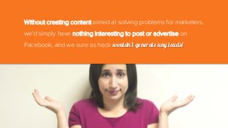 Without creating content aimed at solving problems for marketers,
we'd simply have nothing interesting to post or advertise on
Facebook, and we sure as heck wouldn't generate any leads!
 