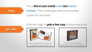 Focus first on your overall content and lead gen
strategies. Then, repackage what you’ve already
created for Facebook.
Recap
Learn More
Click the image to grab a free copy of these resources!
How HubSpot Does Inbound:
Creating a Content Machine
The 30 Greatest Lead
Generation Tips, Tricks & Ideas
 