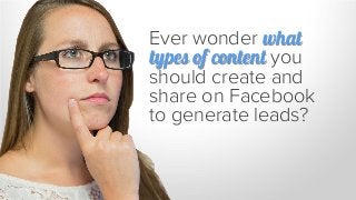 Ever wonder what
types of content you
should create and
share on Facebook
to generate leads?
 