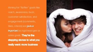 Aiming for “fluffier” goals like
reach, awareness, buzz,
customer satisfaction, and
engagement (comments,
likes, shares) are just as
important as rigid lead gen or
sales goals. They’re the
stepping stones to what you
really want: more business.
 
