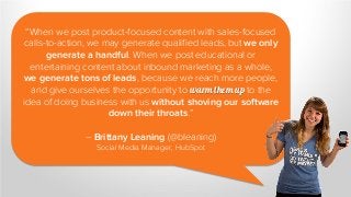 “When we post product-focused content with sales-focused
calls-to-action, we may generate qualified leads, but we only
generate a handful. When we post educational or
entertaining content about inbound marketing as a whole,
we generate tons of leads, because we reach more people,
and give ourselves the opportunity to warm them up to the
idea of doing business with us without shoving our software
down their throats.”
– Brittany Leaning (@bleaning)
Social Media Manager, HubSpot
 