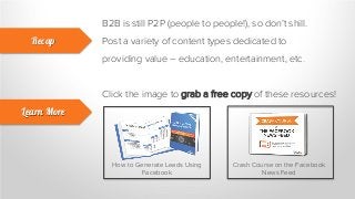 B2B is still P2P (people to people!), so don’t shill.
Post a variety of content types dedicated to
providing value – education, entertainment, etc.
Recap
Learn More
Click the image to grab a free copy of these resources!
How to Generate Leads Using
Facebook
Crash Course on the Facebook
News Feed
 