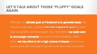 Although our ultimate goal on Facebook is to generate leads that
become customers, we have immediate engagement goals for each
post we publish, and those goals vary. Sometimes we really want
to encourage comments because we want feedback. Other
times, we may strive to for a high volume of shares because we
want a particular message to spread as far and wide as possible.
LET’S TALK ABOUT THOSE “FLUFFY” GOALS
AGAIN.
 