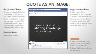 QUOTE AS AN IMAGE.
Purpose of Post
Draw more eyeballs to the
SlideShare presentation
our co-founder, Dharmesh
Shah, compiled to explain
our company culture. The
presentation itself aims to
align existing employees
and to attract new talent.
Goal of Post
Reach and shares.
Caption contains a clear
call-to-action to click the
short URL to view the
Culture Code presentation
on our blog.
Approach to Post
Capture one slide
contained in our complete
Culture Code presentation
to serve as a standalone,
sharable quote, and link
back to the presentation to
increase view count.
 