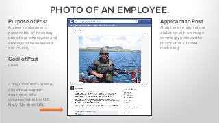 PHOTO OF AN EMPLOYEE.
Purpose of Post
Appear relatable and
personable by honoring
one of our employees and
others who have served
our country.
Goal of Post
Likes.
Approach to Post
Grab the attention of our
audience with an image
seemingly irrelevant to
HubSpot or inbound
marketing.
Copy introduces Shawn,
one of our support
engineers, who
volunteered in the U.S.
Navy. No short URL.
 