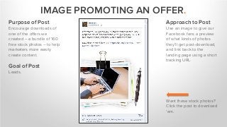 IMAGE PROMOTING AN OFFER.
Purpose of Post
Encourage downloads of
one of the offers we
created – a bundle of 160
free stock photos – to help
marketers more easily
create content.
Goal of Post
Leads.
Approach to Post
Use an image to give our
Facebook fans a preview
of what kinds of photos
they’ll get post-download,
and link back to the
landing page using a short
tracking URL.
Want these stock photos?
Click the post to download
‘em.
 