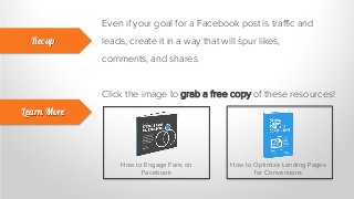 Even if your goal for a Facebook post is traffic and
leads, create it in a way that will spur likes,
comments, and shares.
Recap
Learn More
Click the image to grab a free copy of these resources!
How to Engage Fans on
Facebook
How to Optimize Landing Pages
for Conversions
 