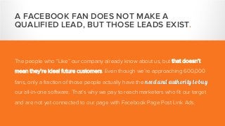 A FACEBOOK FAN DOES NOT MAKE A
QUALIFIED LEAD, BUT THOSE LEADS EXIST.
The people who “Like” our company already know about us, but that doesn’t
mean they’re ideal future customers. Even though we’re approaching 600,000
fans, only a fraction of those people actually have the need and authority to buy
our all-in-one software. That’s why we pay to reach marketers who fit our target
and are not yet connected to our page with Facebook Page Post Link Ads.
 
