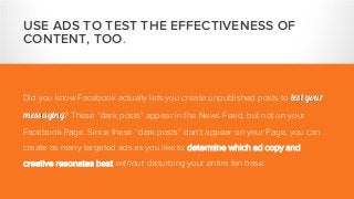 USE ADS TO TEST THE EFFECTIVENESS OF
CONTENT, TOO.
Did you know Facebook actually lets you create unpublished posts to test your
messaging? These “dark posts” appear in the News Feed, but not on your
Facebook Page. Since these “dark posts” don’t appear on your Page, you can
create as many targeted ads as you like to determine which ad copy and
creative resonates best without disturbing your entire fan base.
 