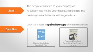 The people connected to your company on
Facebook may not be your most qualified leads. The
best way to reach them is with targeted ads.
Recap
Learn More
Click the image to grab a free copy of these resources!
How to Create Epic
Facebook Ads
Advanced Facebook
Advertising Tips From the
Experts
 