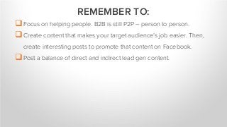 Focus on helping people. B2B is still P2P – person to person.
Create content that makes your target audience’s job easier. Then,
create interesting posts to promote that content on Facebook.
Post a balance of direct and indirect lead gen content.
REMEMBER TO:
 