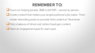 Focus on helping people. B2B is still P2P – person to person.
Create content that makes your target audience’s job easier. Then,
create interesting posts to promote that content on Facebook.
Post a balance of direct and indirect lead gen content.
Have an engagement goal for each post.
REMEMBER TO:
 