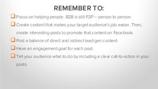 Focus on helping people. B2B is still P2P – person to person.
Create content that makes your target audience’s job easier. Then,
create interesting posts to promote that content on Facebook.
Post a balance of direct and indirect lead gen content.
Have an engagement goal for each post.
Tell your audience what to do by including a clear call-to-action in your
posts.
REMEMBER TO:
 