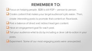 Focus on helping people. B2B is still P2P – person to person.
Create content that makes your target audience’s job easier. Then,
create interesting posts to promote that content on Facebook.
Post a balance of direct and indirect lead gen content.
Have an engagement goal for each post.
Tell your audience what to do by including a clear call-to-action in your
posts.
Experiment. Some of our most engaging posts were unexpected.
REMEMBER TO:
 