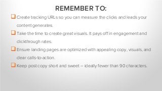 Create tracking URLs so you can measure the clicks and leads your
content generates.
Take the time to create great visuals. It pays off in engagement and
clickthrough rates.
Ensure landing pages are optimized with appealing copy, visuals, and
clear calls-to-action.
Keep post copy short and sweet – ideally fewer than 90 characters.
REMEMBER TO:
 