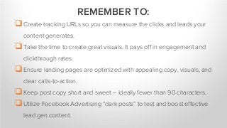 Create tracking URLs so you can measure the clicks and leads your
content generates.
Take the time to create great visuals. It pays off in engagement and
clickthrough rates.
Ensure landing pages are optimized with appealing copy, visuals, and
clear calls-to-action.
Keep post copy short and sweet – ideally fewer than 90 characters.
Utilize Facebook Advertising “dark posts” to test and boost effective
lead gen content.
REMEMBER TO:
 