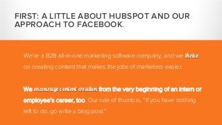 We’re a B2B all-in-one marketing software company, and we thrive
on creating content that makes the jobs of marketers easier.
We encourage content creation from the very beginning of an intern or
employee’s career, too. Our rule of thumb is, “If you have nothing
left to do, go write a blog post.”
FIRST: A LITTLE ABOUT HUBSPOT AND OUR
APPROACH TO FACEBOOK.
 