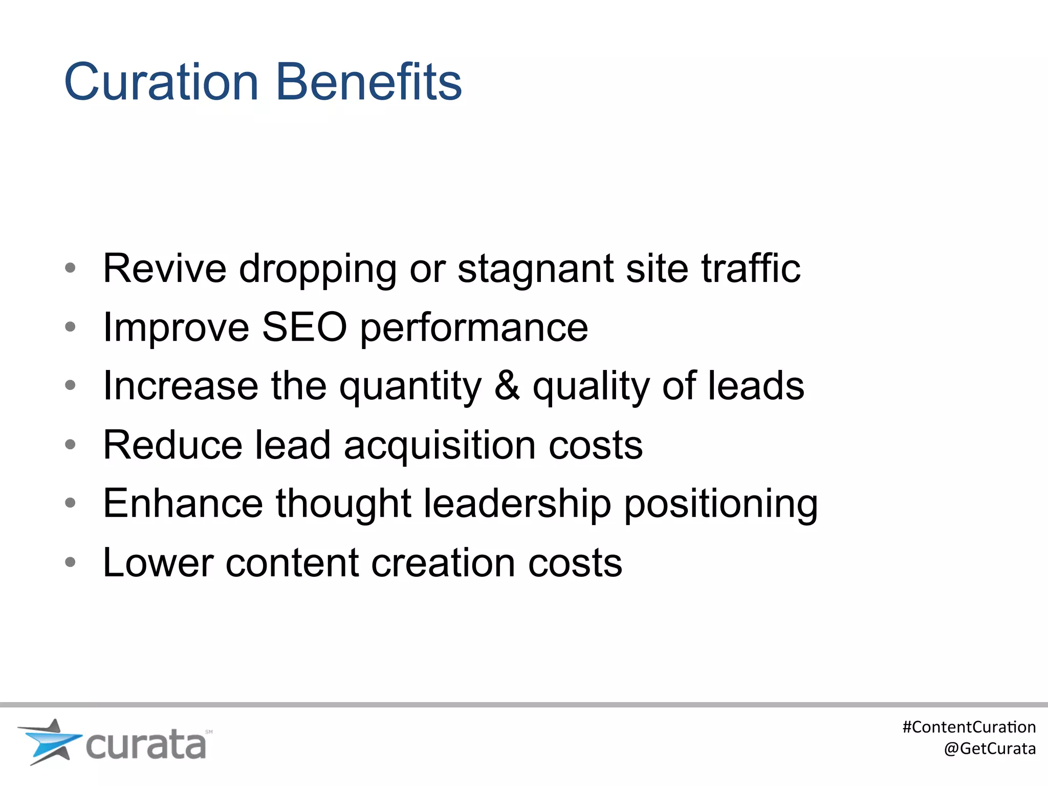 Curation Benefits


•    Revive dropping or stagnant site traffic
•    Improve SEO performance
•    Increase the quantity & quality of leads
•    Reduce lead acquisition costs
•    Enhance thought leadership positioning
•    Lower content creation costs


                                                #ContentCura:on	
  
                                                    @GetCurata	
  
 
