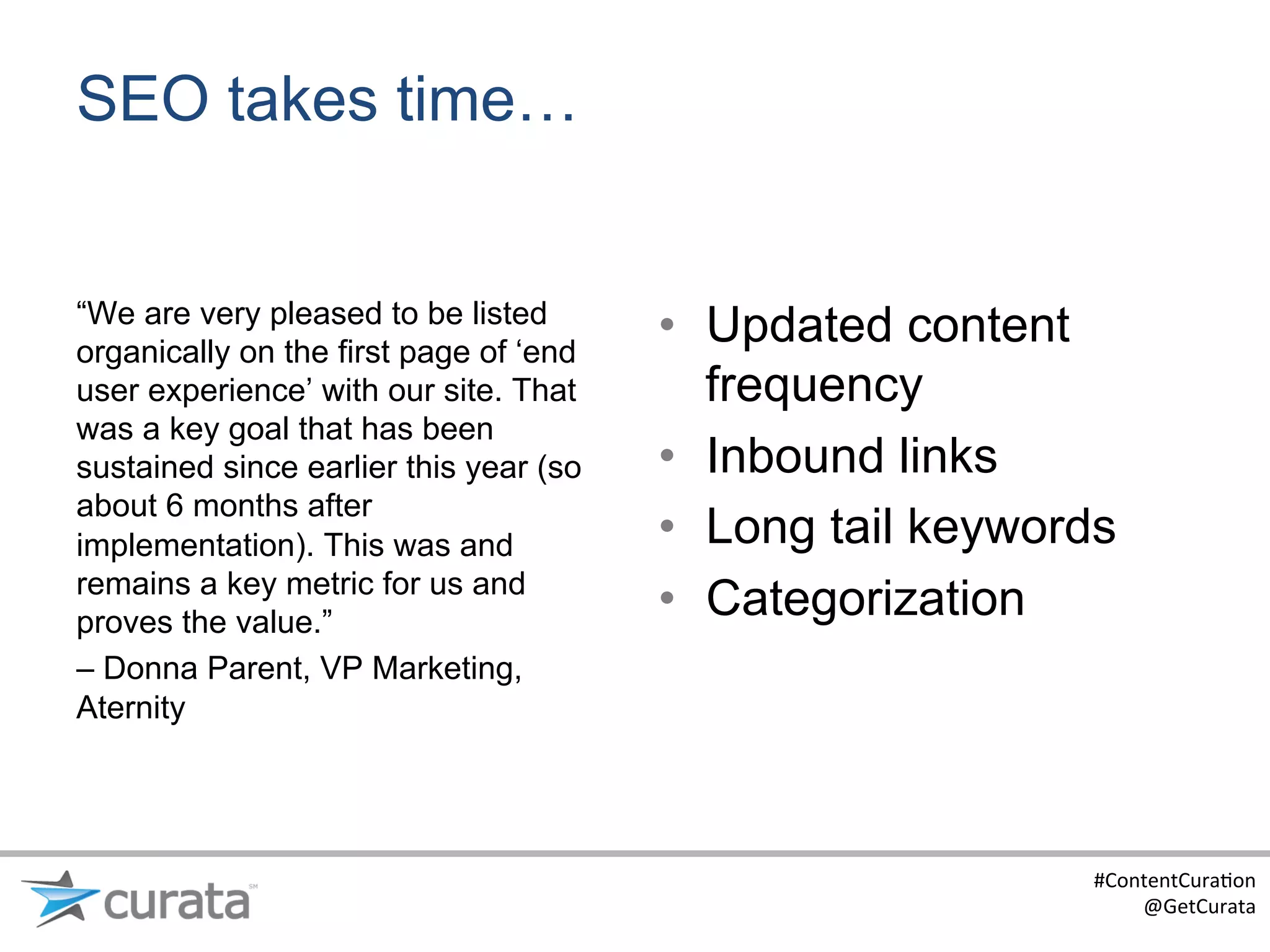 SEO takes time…


“We are very pleased to be listed
organically on the first page of ‘end
                                        •  Updated content
user experience’ with our site. That       frequency
was a key goal that has been
sustained since earlier this year (so   •  Inbound links
about 6 months after
implementation). This was and           •  Long tail keywords
remains a key metric for us and
proves the value.”
                                        •  Categorization
– Donna Parent, VP Marketing,
Aternity




                                                           #ContentCura:on	
  
                                                               @GetCurata	
  
 