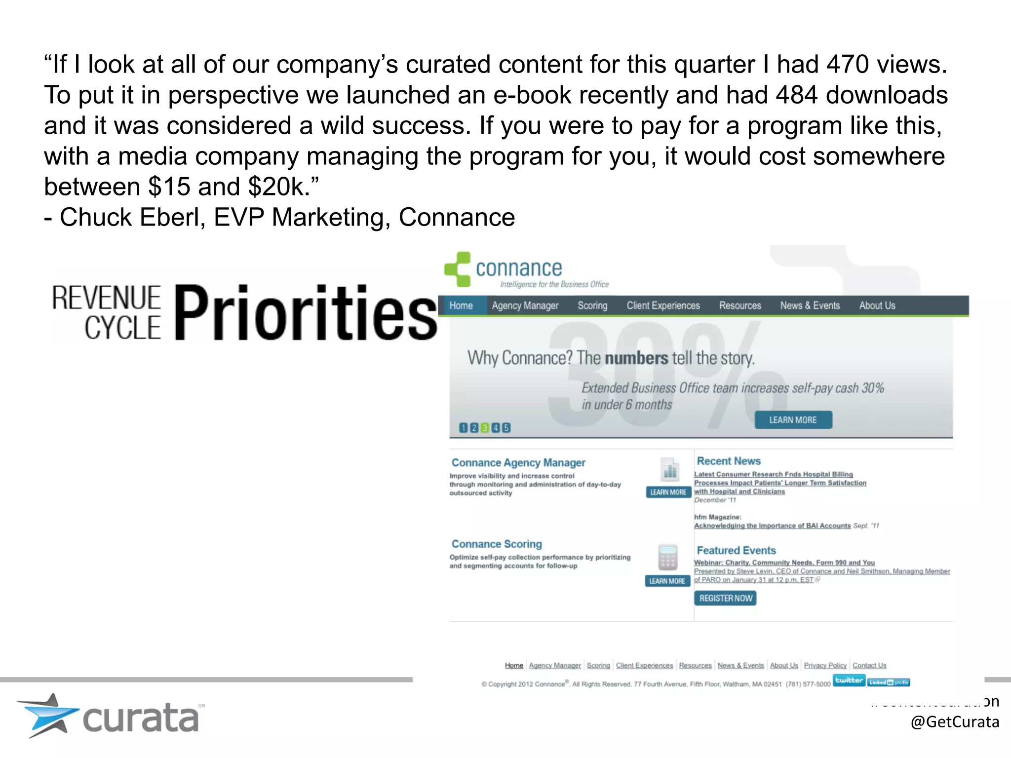 “If I look at all of our company’s curated content for this quarter I had 470 views.
To put it in perspective we launched an e-book recently and had 484 downloads
and it was considered a wild success. If you were to pay for a program like this,
with a media company managing the program for you, it would cost somewhere
between $15 and $20k.”
- Chuck Eberl, EVP Marketing, Connance




                                                                            #ContentCura:on	
  
                                                                                @GetCurata	
  
 