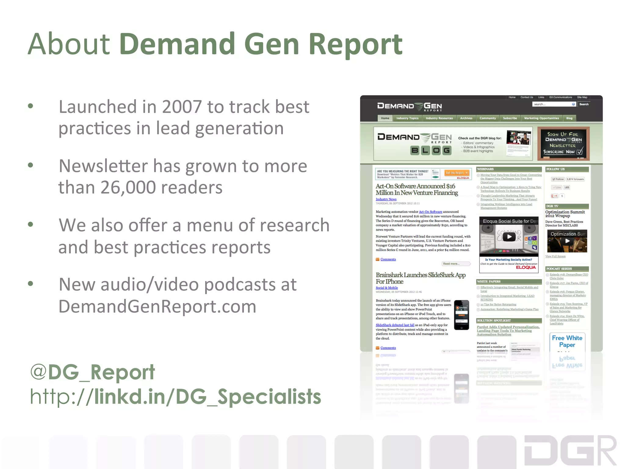 About	
  Demand	
  Gen	
  Report	
  
•    Launched	
  in	
  2007	
  to	
  track	
  best	
  
     prac:ces	
  in	
  lead	
  genera:on	
  
•    Newsle?er	
  has	
  grown	
  to	
  more	
  
     than	
  26,000	
  readers	
  
•    We	
  also	
  oﬀer	
  a	
  menu	
  of	
  research	
  
     and	
  best	
  prac:ces	
  reports	
  	
  
•    New	
  audio/video	
  podcasts	
  at	
  
     DemandGenReport.com	
  	
  	
  


@DG_Report
http://linkd.in/DG_Specialists
 