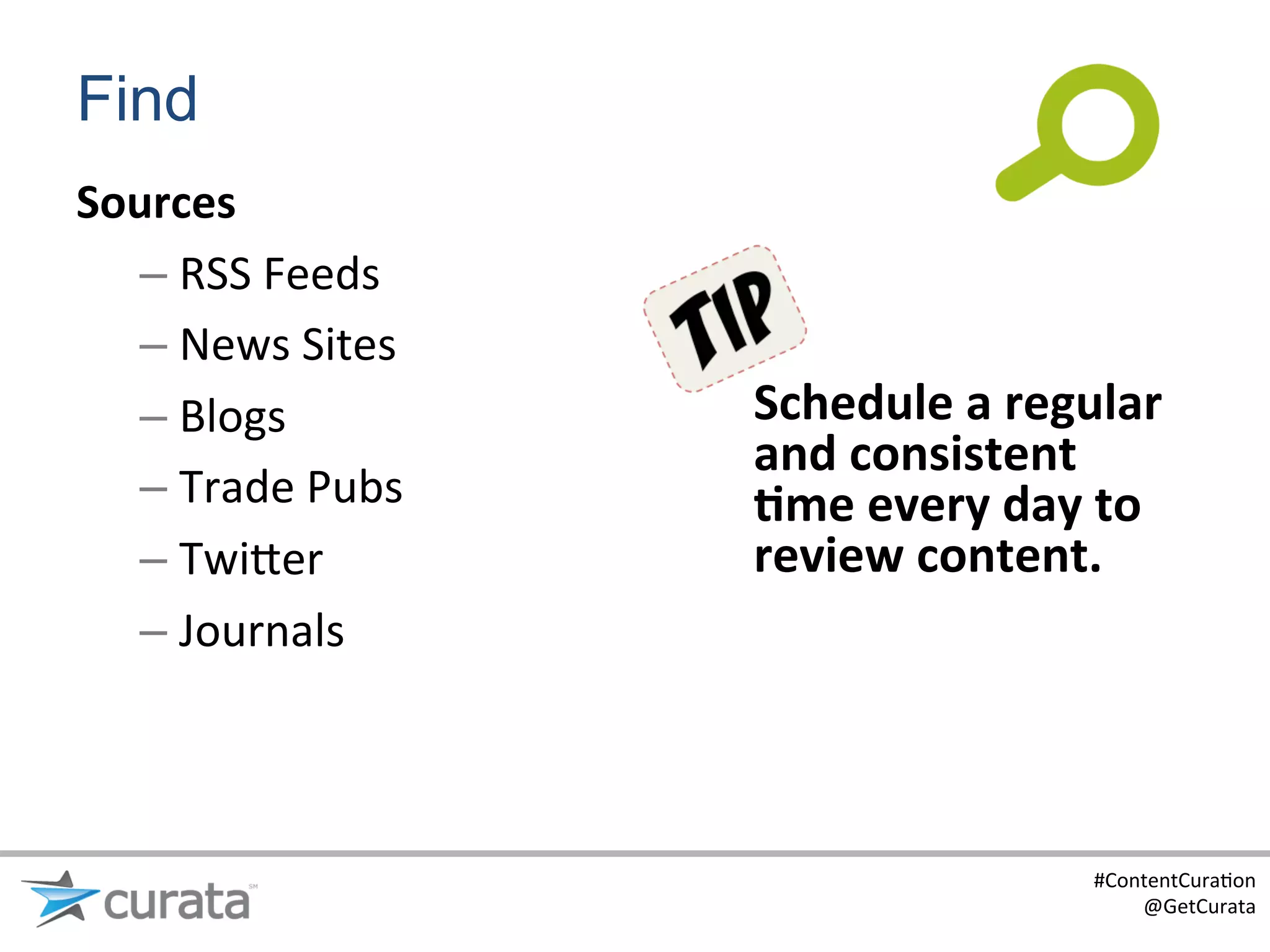 Find
Sources	
  
  –  RSS	
  Feeds	
  
  –  News	
  Sites	
  
  –  Blogs	
             Schedule	
  a	
  regular	
  
                         and	
  consistent	
  
  –  Trade	
  Pubs	
     6me	
  every	
  day	
  to	
  
  –  Twi?er	
            review	
  content.	
  
  –  Journals	
  



                                                #ContentCura:on	
  
                                                    @GetCurata	
  
 