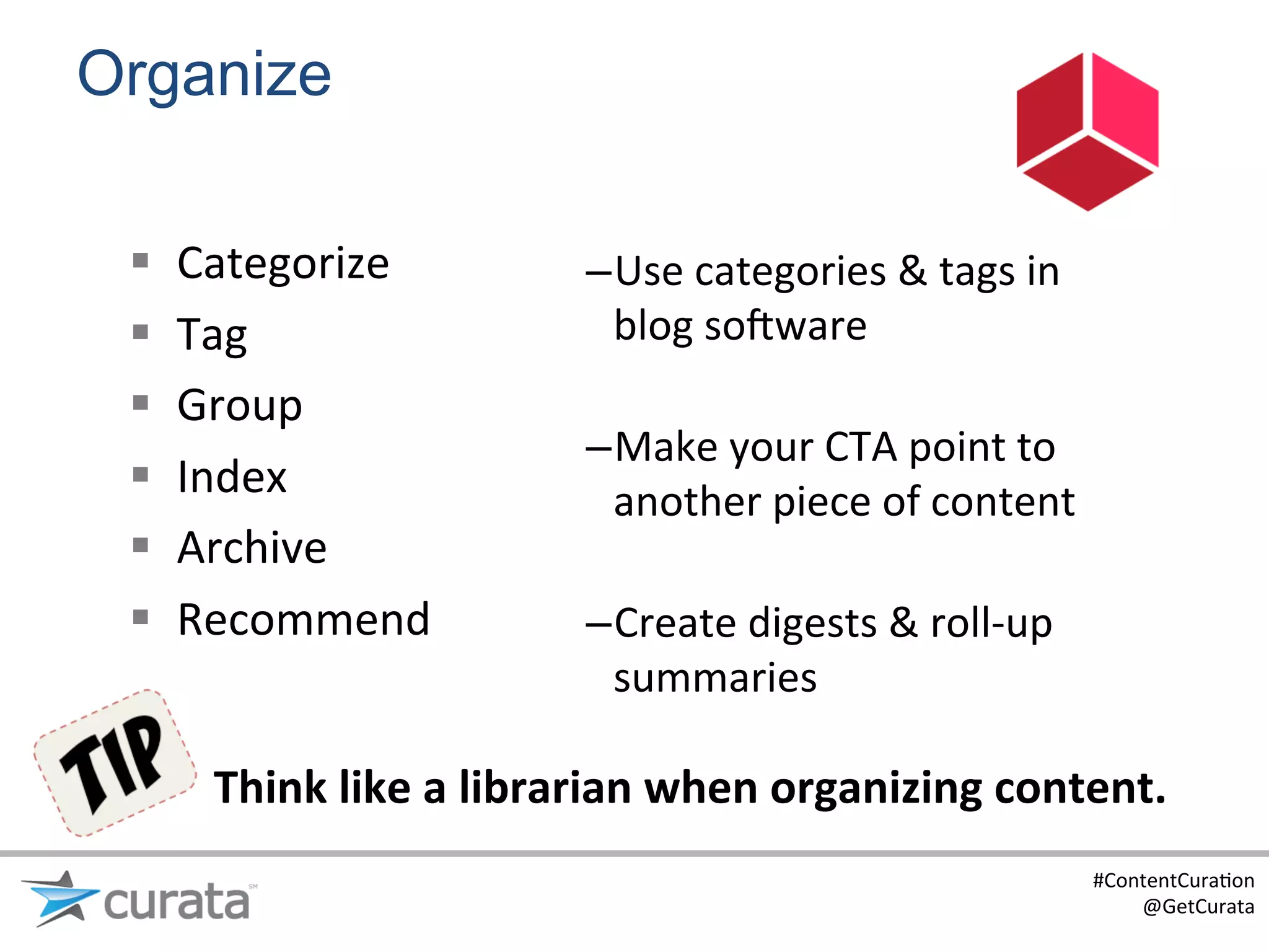Organize

 §    Categorize	
               – Use	
  categories	
  &	
  tags	
  in	
  
 §    Tag	
                        blog	
  sojware	
  
                                    	
  
 §    Group	
  
                                  – Make	
  your	
  CTA	
  point	
  to	
  
 §    Index	
                      another	
  piece	
  of	
  content	
  
 §    Archive	
                    	
  
 §    Recommend	
                – Create	
  digests	
  &	
  roll-­‐up	
  
                                    summaries	
  

        Think	
  like	
  a	
  librarian	
  when	
  organizing	
  content.	
  
                                                                               #ContentCura:on	
  
                                                                                   @GetCurata	
  
 
