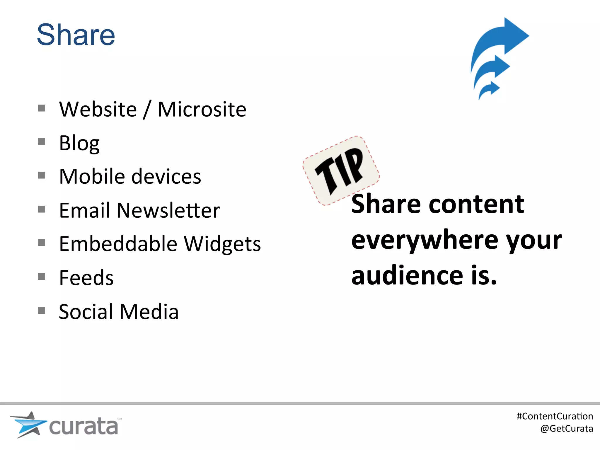 Share

§    Website	
  /	
  Microsite	
  
§    Blog	
  
§    Mobile	
  devices	
  
§    Email	
  Newsle?er	
            Share	
  content	
  
§    Embeddable	
  Widgets	
         everywhere	
  your	
  
§    Feeds	
                         audience	
  is.	
  
§    Social	
  Media	
  



                                                      #ContentCura:on	
  
                                                          @GetCurata	
  
 