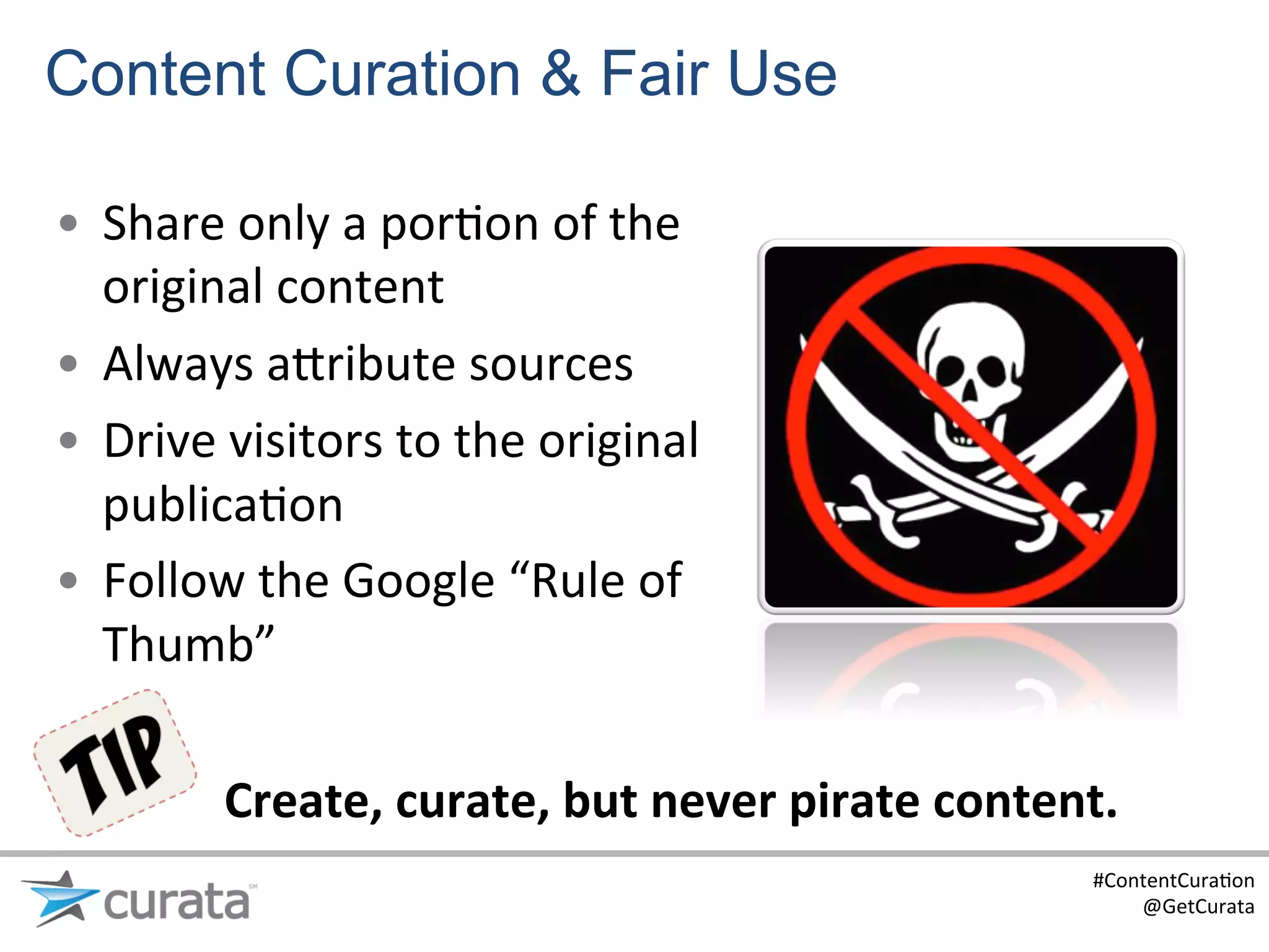 Content Curation & Fair Use

•  Share	
  only	
  a	
  por:on	
  of	
  the	
  
   original	
  content	
  
•  Always	
  a?ribute	
  sources	
  
•  Drive	
  visitors	
  to	
  the	
  original	
  
   publica:on	
  
•  Follow	
  the	
  Google	
  “Rule	
  of	
  
   Thumb”	
  

            Create,	
  curate,	
  but	
  never	
  pirate	
  content.	
  
                                                                     #ContentCura:on	
  
                                                                         @GetCurata	
  
 