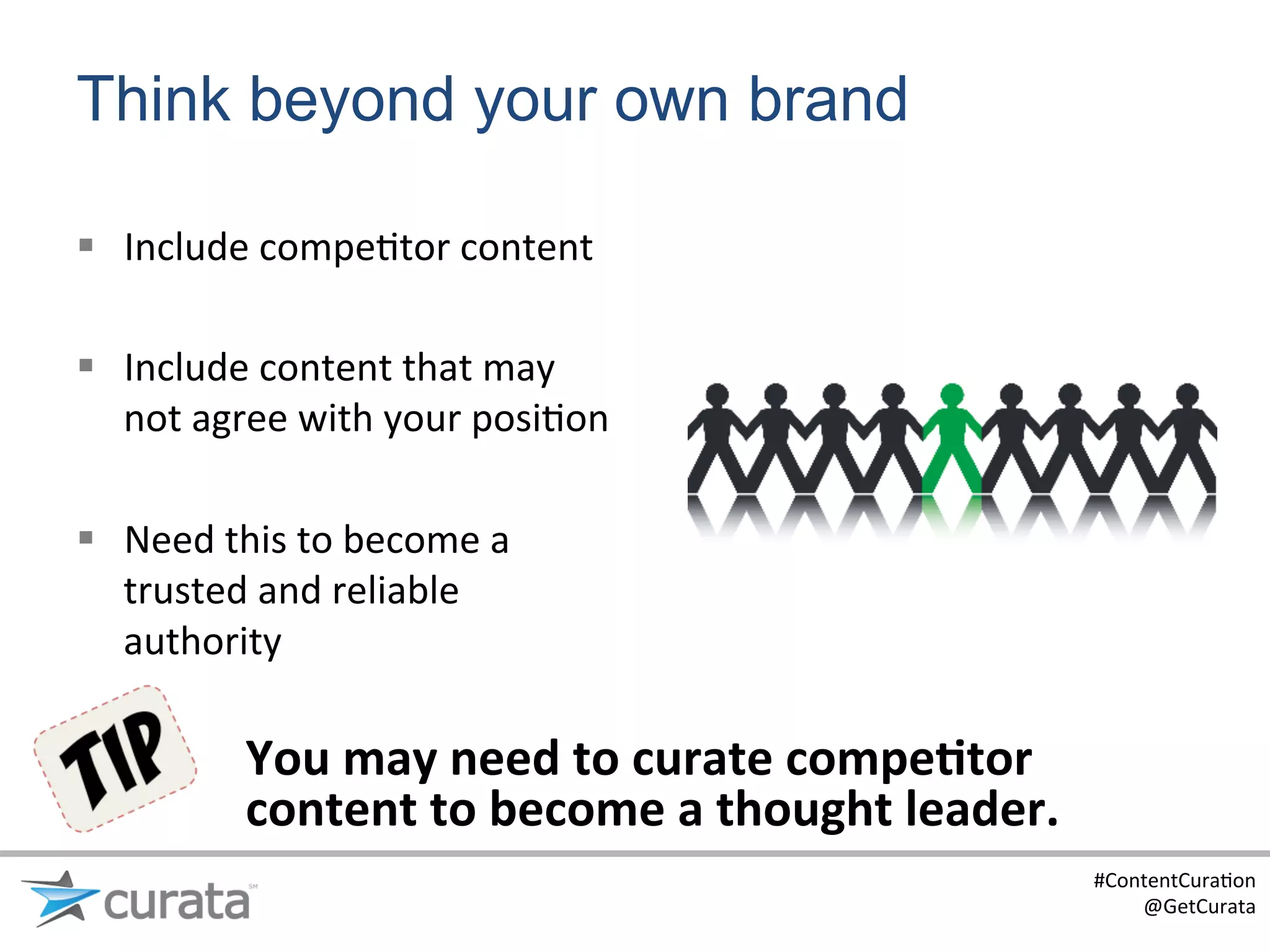 Think beyond your own brand

§  Include	
  compe:tor	
  content	
  

§  Include	
  content	
  that	
  may	
  
    not	
  agree	
  with	
  your	
  posi:on	
  

§  Need	
  this	
  to	
  become	
  a	
  
    trusted	
  and	
  reliable	
  
    authority	
  	
  

               You	
  may	
  need	
  to	
  curate	
  compe6tor	
  
               content	
  to	
  become	
  a	
  thought	
  leader.	
  
                                                                        #ContentCura:on	
  
                                                                            @GetCurata	
  
 