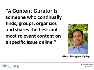 “A	
  Content Curator is	
  
someone	
  who	
  con6nually	
  
ﬁnds,	
  groups,	
  organizes	
  
and	
  shares	
  the	
  best	
  and	
  
most	
  relevant	
  content	
  on	
  
a	
  speciﬁc	
  issue	
  online.”	
  

                                      - Rohit Bhargava, Ogilvy


                                                      #ContentCura:on	
  
                                                          @GetCurata	
  
 